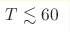 T \lesssim 60