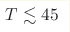 T \lesssim 45