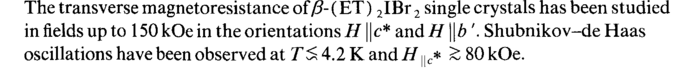 <b>The transverse magnetoresistance of </b><i>β</i><b>(ET) <sub>2</sub>IBr <sub>2</sub> single crystals has been studied in fields up to 150 kOe in the orientations </b><i>H\\c* </i><b>and </b><i>Η \\b</i><b>'. Shubnikov-de Haas oscillations have been observed at </b><i>TS </i><b>4.2 К and </b><i>Η </i>и<sub>с</sub>* <i>Ζ </i><b>80 kOe.</b> <b>A tunnelling-effect method has been used to study the superconducting characteristics of Eu<sub>)</sub>Ba<sub>2</sub>Cu<sub>3</sub>0<sub>7</sub> single crystals. Ratios </b><i>2L/kT<sub>c</sub> = </i><b>10-11.6 have been found. The "phonon" structure on the curves of — </b><i>d V/dI{ V) </i><b>is compared with the phonon spectra of oxide superconductors. It is suggested that although the electron-phonon interaction is strong in E^Ba</b>^^Oy, <b>it can explain only 10-20% of the value of </b><i>T<sub>c</sub>.</i> <b>The temperature dependence of the rate at which electrons are trapped by donor centers causes the domain walls formed in the multivalued Sasaki effect to become layers of a concentration depletion or enrichment. The result is either a "self-localization" of the wall at the inhomogeneity which it itself creates (a sharp decrease in the mobility in a transverse magnetic field) or a spontaneous motion of the wall.</b>