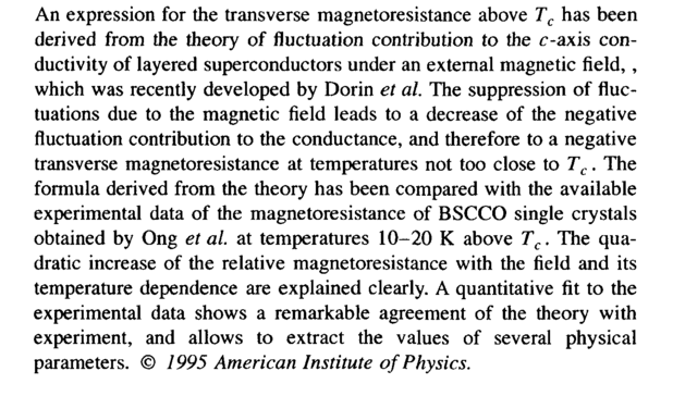 An expression for the transverse magnetoresistance above <i>T<sub>c</sub> </i>has been derived from the theory of fluctuation contribution to the c-axis conductivity of layered superconductors under an external magnetic field,, which was recently developed by Dorin <i>et al. </i>The suppression of fluctuations due to the magnetic field leads to a decrease of the negative fluctuation contribution to the conductance, and therefore to a negative transverse magnetoresistance at temperatures not too close to <i>T<sub>c</sub>. </i>The formula derived from the theory has been compared with the available experimental data of the magnetoresistance of BSCCO single crystals obtained by Ong <i>et al. </i>at temperatures 10-20 К above <i>T<sub>c</sub>. </i>The quadratic increase of the relative magnetoresistance with the field and its temperature dependence are explained clearly. A quantitative fit to the experimental data shows a remarkable agreement of the theory with experiment, and allows to extract the values of several physical parameters. © <i>1995 American Institute of Physics.</i>