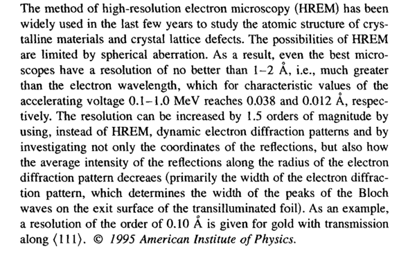 The method of high-resolution electron microscopy (HREM) has been widely used in the last few years to study the atomic structure of crystalline materials and crystal lattice defects. The possibilities of HREM are limited by spherical aberration. As a result, even the best microscopes have a resolution of no better than 1-2 A, i.e., much greater than the electron wavelength, which for characteristic values of the accelerating voltage 0.1-1.0 MeV reaches 0.038 and 0.012 A, respectively. The resolution can be increased by 1.5 orders of magnitude by using, instead of HREM, dynamic electron diffraction patterns and by investigating not only the coordinates of the reflections, but also how the average intensity of the reflections along the radius of the electron diffraction pattern decreaes (primarily the width of the electron diffraction pattern, which determines the width of the peaks of the Bloch waves on the exit surface of the transilluminated foil). As an example, a resolution of the order of 0.10 A is given for gold with transmission along (111). © <i>1995 American Institute of Physics.</i>