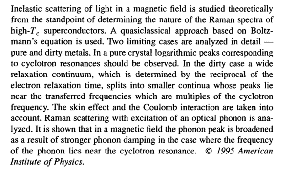 Inelastic scattering of light in a magnetic field is studied theoretically from the standpoint of determining the nature of the Raman spectra of high-jT<sub>c</sub> superconductors. A quasiclassical approach based on Boltz-mann's equation is used. Two limiting cases are analyzed in detail — pure and dirty metals. In a pure crystal logarithmic peaks corresponding to cyclotron resonances should be observed. In the dirty case a wide relaxation continuum, which is determined by the reciprocal of the electron relaxation time, splits into smaller continua whose peaks lie near the transferred frequencies which are multiples of the cyclotron frequency. The skin effect and the Coulomb interaction are taken into account. Raman scattering with excitation of an optical phonon is analyzed. It is shown that in a magnetic field the phonon peak is broadened as a result of stronger phonon damping in the case where the frequency of the phonon lies near the cyclotron resonance. © <i>1995 American Institute of Physics.</i>