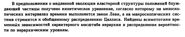 <b>В предположении о медленной эволюции кластерной структуры положений блуждающей частицы получено кинетическое уравнение, согласно которому на мезоско-пических интервалах времени выполняется закон Леви, а на макроскопических система стремится к обобщенному распределению Цаллиса. Найдены асимптотики временных зависимостей характерного масштаба иерархии и распределения вероятности по иерархическим уровням.</b> <b>Спектроскопические исследования контактов серебро оптимально дотированный ΒΪ2223 выявили, что температурная зависимость параметра Δ соответствует кривой БКШ. В то же время туннельные измерения, проведенные на этой же серии образцов, никакой температурной зависимости энергетической щели Δ не показали. Особенность в туннельной плотности состояний сохранялась при температуре Τ > Т<sub>с</sub>, отражая проявление температурно-независимой псевдощели <i>Е<sub>р</sub>. </i>Расхождение данных туннельной и андреевской спектроскопии объясняется тем, что при андреевской спектроскопии измеряется подлинная сверхпроводящая энергетическая щель <i>А,(Т), </i>тогда как пики туннельной проводимости отражают полную энергетическую щель купратов Δ, в которую входит как параметр Δ<sub>(</sub>, так и псевдощель <i>Е<sub>р</sub>,</i></b> <b>We present the structural study of single crystalline quartz-like a-GeCb compressed to pressures up to 12 GPa and subsequently quenched to ambient conditions. The transition to a new crystalline phase with a distorted rutile structure, occurring in the pressure interval 8 to 12 GPa, was established. The structure of the new phase was identified from X-ray and electron diffraction data as <i>P2\/c </i>monoclinic. Electron transmission and scanning microscopy provide direct evidence of the martensitic (or displacive) nature of the transition, indicating, in particular, the lamellar morphology and crystallographic orientation relation between initial α-quartz and final new monoclinic phases. Upon heating, the new monoclinic phase transforms to the rutile-type structure with a similar (and similarly oriented) oxygen structure motif. Finally, we discuss the difference in highpressure behavior of single-crystalline and polycrystalline samples, transforming to the new crystalline and amorphous phases, respectively.</b> <b>Исследована динамика разностных спектров пропускания и отражения пленок пористого кремния при фемтосекундном возбуждении (г ss 50 фс, <i>fiw<sub>pU</sub>mp </i>= 2.34 эВ) и широкополосном зондировании (Йа)ргоЬе = 1-6 </b><b>— </b><b>3.2 эВ) с регулируемой временной задержкой с шагом Δί = 7фс между импульсом возбуждения и зондирования. В дифференциальных спектрах пропускания обнаружено существование короткоживу-щей области фотоиндуцированного просветления в коротковолновой части спектра по отношению к длине волны накачки. Наблюдалось возбуждение когерентных фо-нонных колебаний, спектр которых соответствует нанокристаллическому кремнию с примесью неупорядоченной фазы. Обнаружено замедление релаксации электронного возбуждения для спектральной области, где амплитуда возбуждения когерентных колебаний максимальна.</b>
